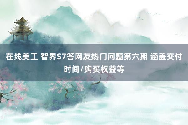 在线美工 智界S7答网友热门问题第六期 涵盖交付时间/购买权益等