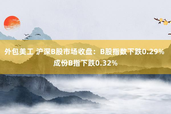 外包美工 沪深B股市场收盘：B股指数下跌0.29% 成份B指下跌0.32%