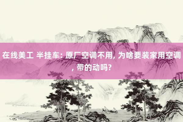 在线美工 半挂车: 原厂空调不用, 为啥要装家用空调, 带的动吗?