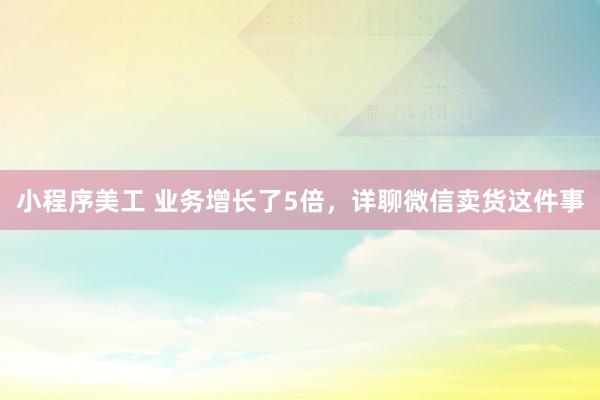 小程序美工 业务增长了5倍，详聊微信卖货这件事