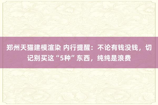 郑州天猫建模渲染 内行提醒：不论有钱没钱，切记别买这“5种”东西，纯纯是浪费