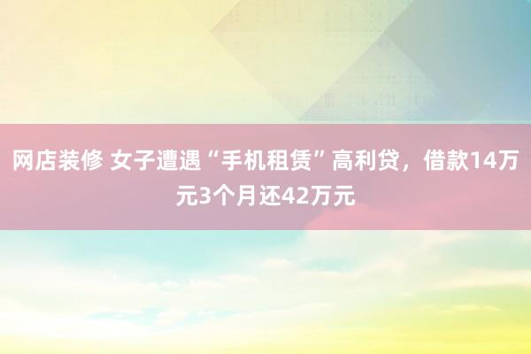 网店装修 女子遭遇“手机租赁”高利贷，借款14万元3个月还42万元