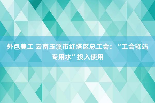 外包美工 云南玉溪市红塔区总工会：“工会驿站专用水”投入使用