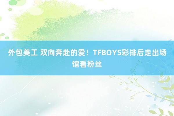 外包美工 双向奔赴的爱！TFBOYS彩排后走出场馆看粉丝