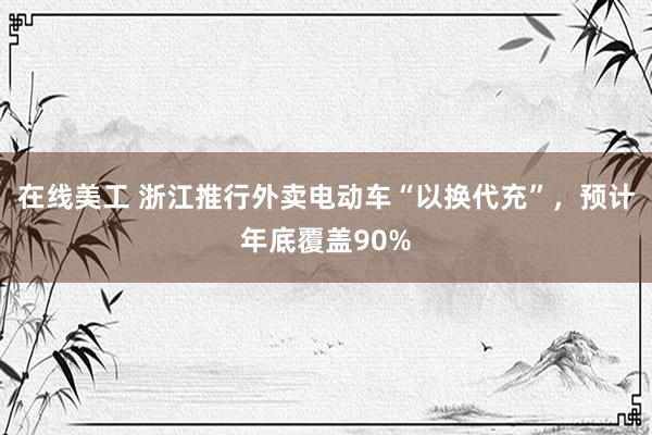 在线美工 浙江推行外卖电动车“以换代充”，预计年底覆盖90%