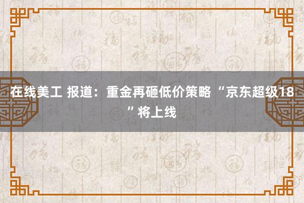 在线美工 报道：重金再砸低价策略 “京东超级18”将上线