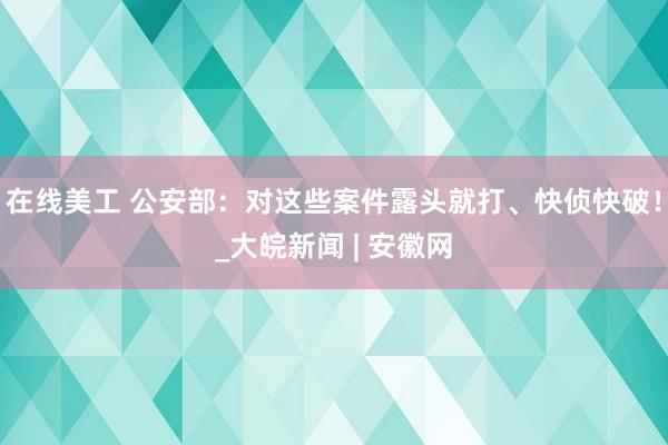 在线美工 公安部：对这些案件露头就打、快侦快破！_大皖新闻 | 安徽网