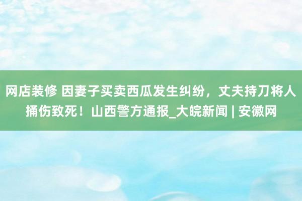 网店装修 因妻子买卖西瓜发生纠纷，丈夫持刀将人捅伤致死！山西警方通报_大皖新闻 | 安徽网