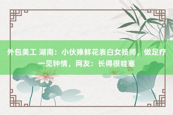 外包美工 湖南：小伙捧鲜花表白女技师，做足疗一见钟情，网友：长得很哇塞