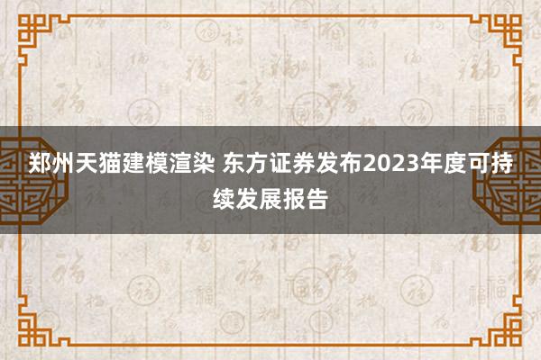 郑州天猫建模渲染 东方证券发布2023年度可持续发展报告