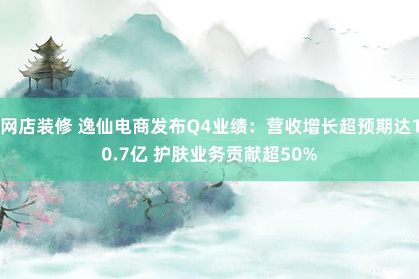 网店装修 逸仙电商发布Q4业绩：营收增长超预期达10.7亿 护肤业务贡献超50%