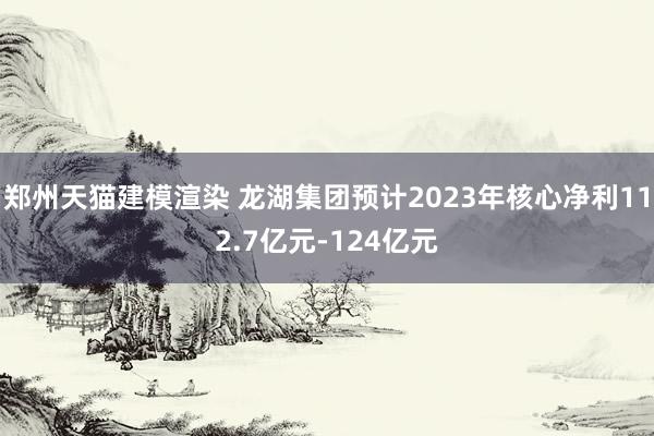 郑州天猫建模渲染 龙湖集团预计2023年核心净利112.7亿元-124亿元