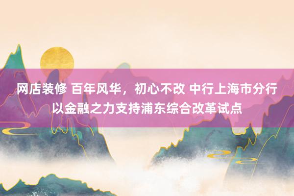 网店装修 百年风华，初心不改 中行上海市分行以金融之力支持浦东综合改革试点