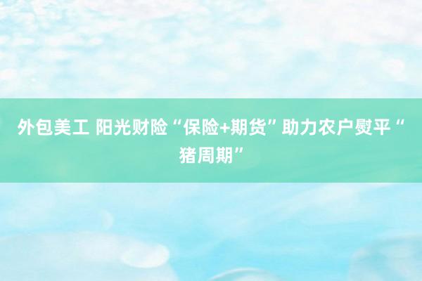 外包美工 阳光财险“保险+期货”助力农户熨平“猪周期”