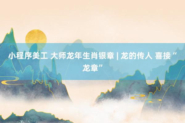 小程序美工 大师龙年生肖银章 | 龙的传人 喜接“龙章”