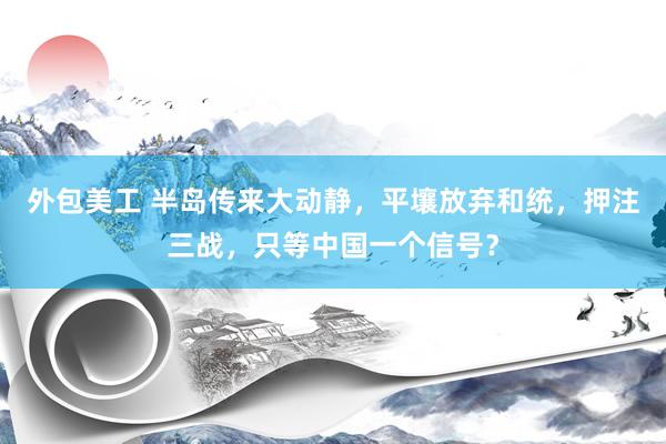 外包美工 半岛传来大动静，平壤放弃和统，押注三战，只等中国一个信号？