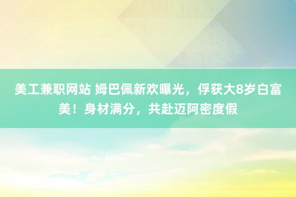 美工兼职网站 姆巴佩新欢曝光，俘获大8岁白富美！身材满分，共赴迈阿密度假