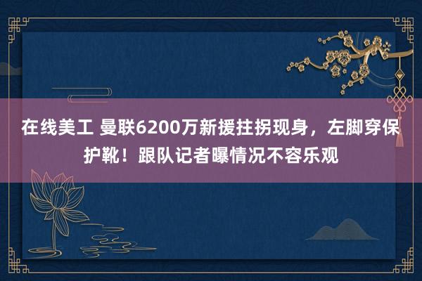 在线美工 曼联6200万新援拄拐现身，左脚穿保护靴！跟队记者曝情况不容乐观