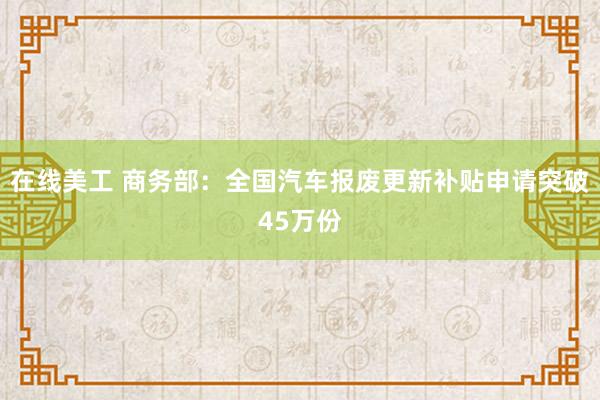 在线美工 商务部：全国汽车报废更新补贴申请突破45万份