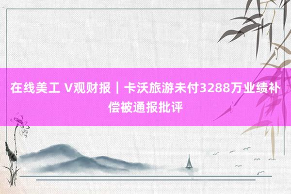 在线美工 V观财报｜卡沃旅游未付3288万业绩补偿被通报批评