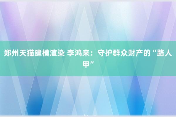 郑州天猫建模渲染 李鸿来：守护群众财产的“路人甲”