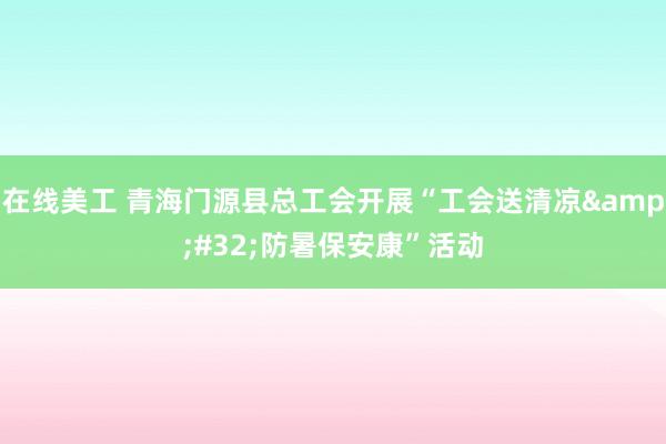 在线美工 青海门源县总工会开展“工会送清凉&#32;防暑保安康”活动