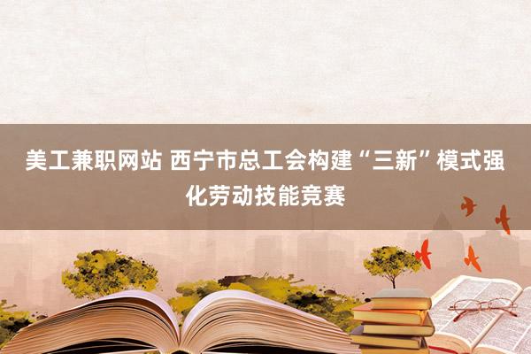 美工兼职网站 西宁市总工会构建“三新”模式强化劳动技能竞赛