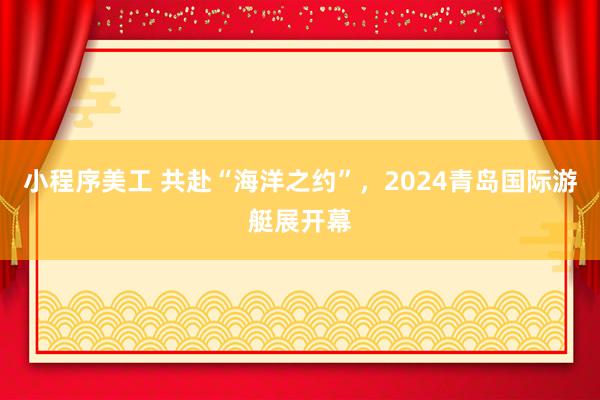 小程序美工 共赴“海洋之约”，2024青岛国际游艇展开幕