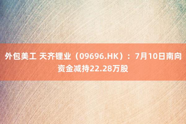 外包美工 天齐锂业（09696.HK）：7月10日南向资金减持22.28万股