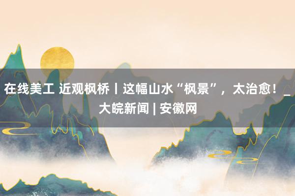 在线美工 近观枫桥丨这幅山水“枫景”，太治愈！_大皖新闻 | 安徽网