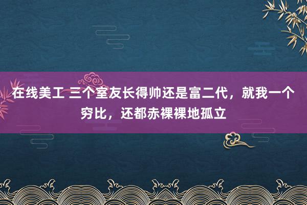 在线美工 三个室友长得帅还是富二代，就我一个穷比，还都赤裸裸地孤立