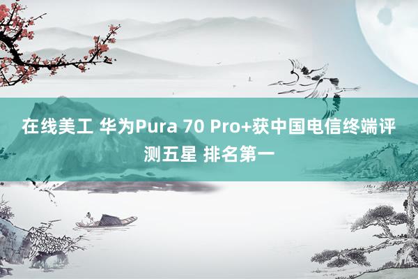 在线美工 华为Pura 70 Pro+获中国电信终端评测五星 排名第一