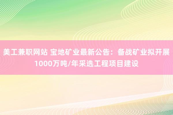 美工兼职网站 宝地矿业最新公告：备战矿业拟开展1000万吨/年采选工程项目建设