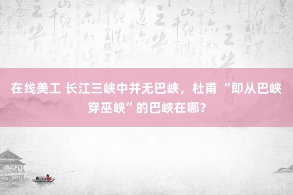 在线美工 长江三峡中并无巴峡，杜甫 “即从巴峡穿巫峡”的巴峡在哪？