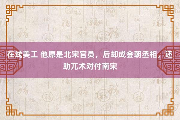 在线美工 他原是北宋官员，后却成金朝丞相，还助兀术对付南宋