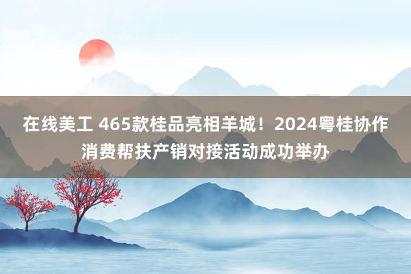 在线美工 465款桂品亮相羊城！2024粤桂协作消费帮扶产销对接活动成功举办