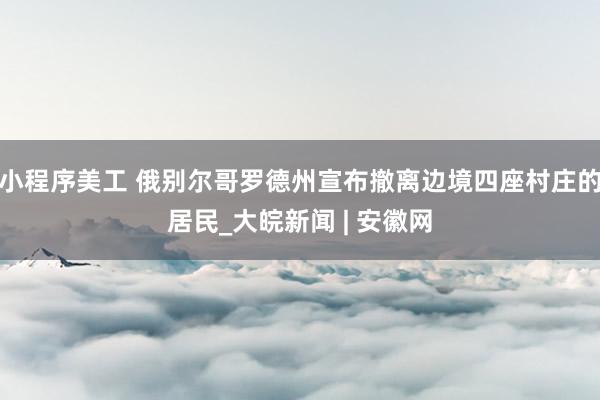 小程序美工 俄别尔哥罗德州宣布撤离边境四座村庄的居民_大皖新闻 | 安徽网