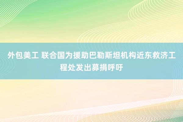 外包美工 联合国为援助巴勒斯坦机构近东救济工程处发出募捐呼吁