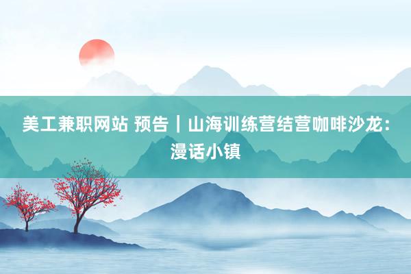 美工兼职网站 预告｜山海训练营结营咖啡沙龙：漫话小镇