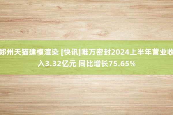 郑州天猫建模渲染 [快讯]唯万密封2024上半年营业收入3.32亿元 同比增长75.65%