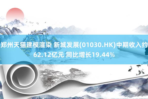 郑州天猫建模渲染 新城发展(01030.HK)中期收入约62.12亿元 同比增长19.44%