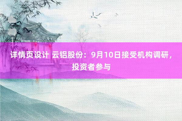 详情页设计 云铝股份：9月10日接受机构调研，投资者参与